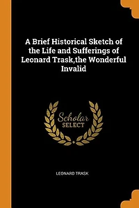 A Brief Historical Sketch of the Life and Sufferings of Leonard Trask,the Wonderful Invalid