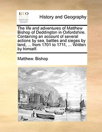 The Life and Adventures of Matthew Bishop Deddington Oxfordshire. Containing an Account Several Actions by sea, Battles Sieges Land, ... From 1701 to 1711, Written Himself