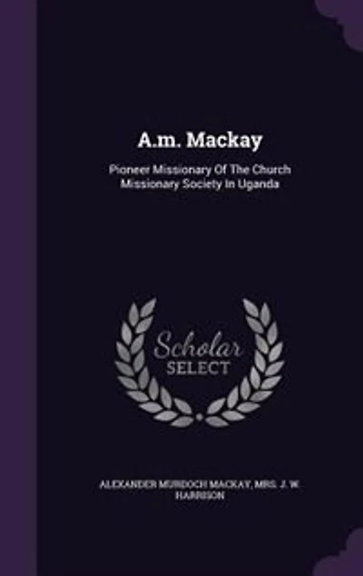 A.m. Mackay: Pioneer Missionary Of The Church Missionary Society In Uganda