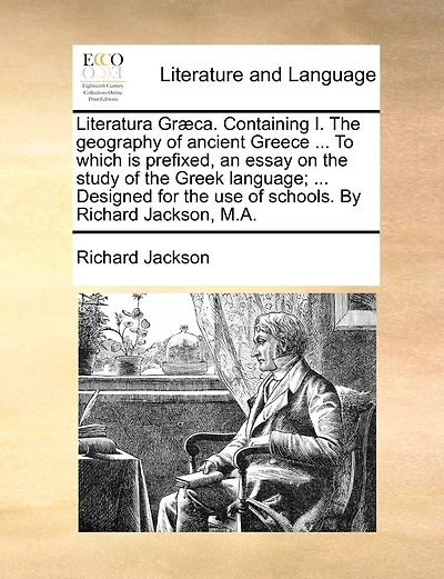 Literatura Græca. Containing I. The Geography Of Ancient Greece ... To Which Is Prefixed, An Essay On The Study Of The Greek Language; ... Designed For The Use Of Schools. By Richard Jackson, M.a.
