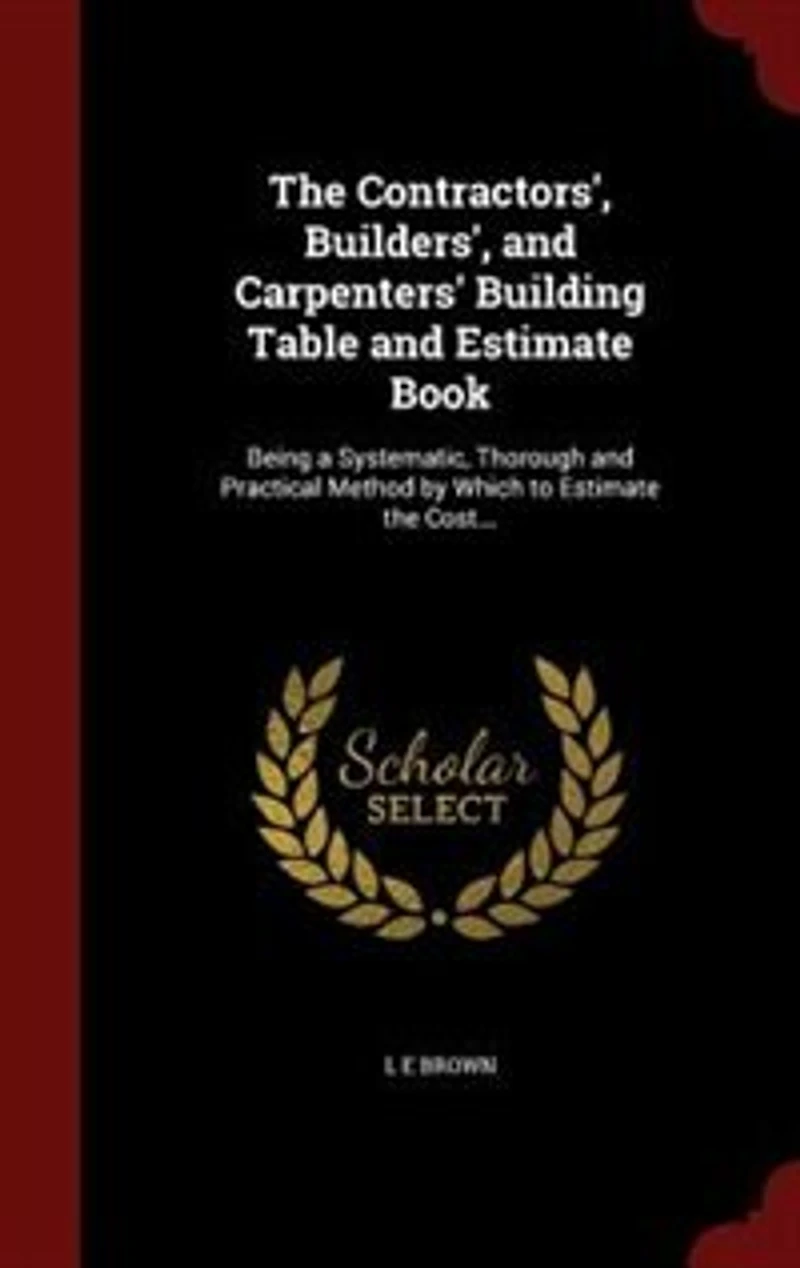 The Contractors', Builders', and Carpenters' Building Table and Estimate Book: Being a Systematic, Thorough and Practical Method by Which to Estimate the Cost...