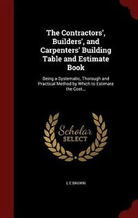 The Contractors', Builders', and Carpenters' Building Table and Estimate Book: Being a Systematic, Thorough and Practical Method by Which to Estimate the Cost...