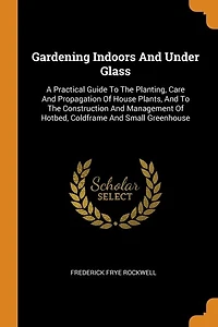 Gardening Indoors And Under Glass: A Practical Guide To The Planting, Care Propagation Of House Plants, Construction An