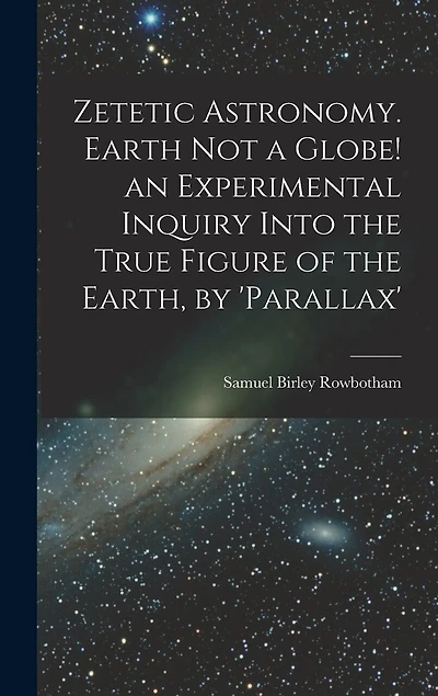 Zetetic Astronomy. Earth Not a Globe! an Experimental Inquiry Into the True Figure of the Earth, by 'parallax'