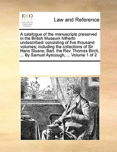 A catalogue of the manuscripts preserved in the British Museum hitherto undescribed: consisting of five thousand volumes; including the collections of Sir Hans Sloane, Bart. the Rev. Thomas Birch, ... By Samuel Ayscough, ... Volume 1 of 2