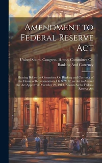 Amendment to Federal Reserve Act: Hearing Before the Committee On Banking and Currency of the House of Representatives, On S. 2472, an Act to Amend the Act Approved December 23, 1913