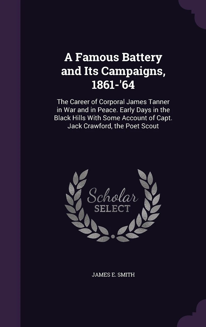 A Famous Battery and Its Campaigns, 1861-'64: The Career of Corporal James Tanner in War and in Peace. Early Days in the Black Hills With Some Account of Capt. Jack Crawford, the Poet Scout