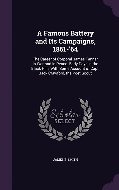 A Famous Battery and Its Campaigns, 1861-'64: The Career of Corporal James Tanner in War and in Peace. Early Days in the Black Hills With Some Account of Capt. Jack Crawford, the Poet Scout