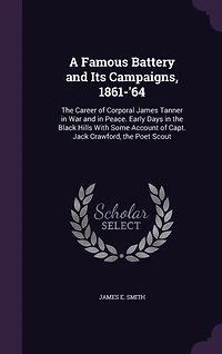 A Famous Battery and Its Campaigns, 1861-'64: The Career of Corporal James Tanner in War and in Peace. Early Days in the Black Hills With Some Account of Capt. Jack Crawford, the Poet Scout
