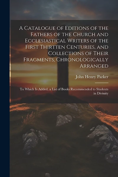 A Catalogue of Editions of the Fathers of the Church and Ecclesiastical Writers of the First Thirtten Centuries, and Collections of Their Fragments, Chronologically Arranged: To Which Is Added