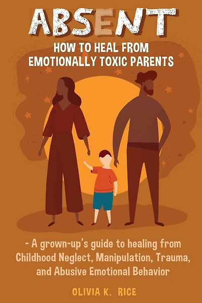 Absent: How to Heal from Emotionally Toxic Parents - A Grown-Up's Guide to Healing from Childhood Neglect, Manipulation, Trauma and Abusive Emotional Behavior