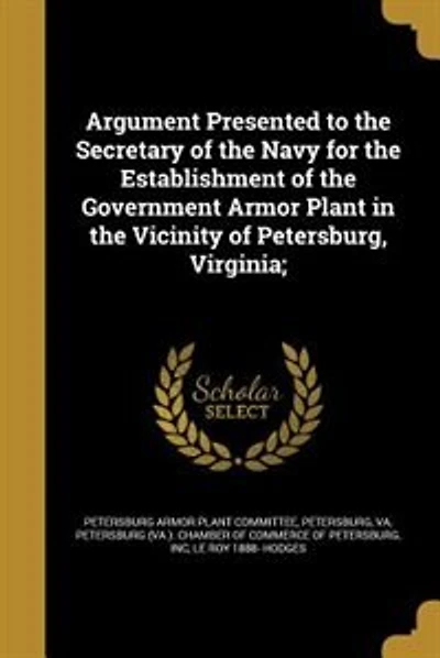 Argument Presented to the Secretary of the Navy for the Establishment of the Government Armor Plant in the Vicinity of Petersburg, Virginia;
