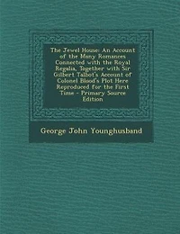 the Jewel House, an Account of Many Romances Connected With Royal Regalia, Together Sir Gilbert Talbot's Colonel Blood's Plot Here Reproduced for First Time