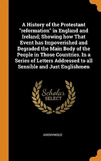 A History of the Protestant "reformation" in England and Ireland; Showing how That Event has Impoverished and Degraded the Main Body of the People in Those Countries. In a Series of Letters Addressed to all Sensible and Just Englishmen