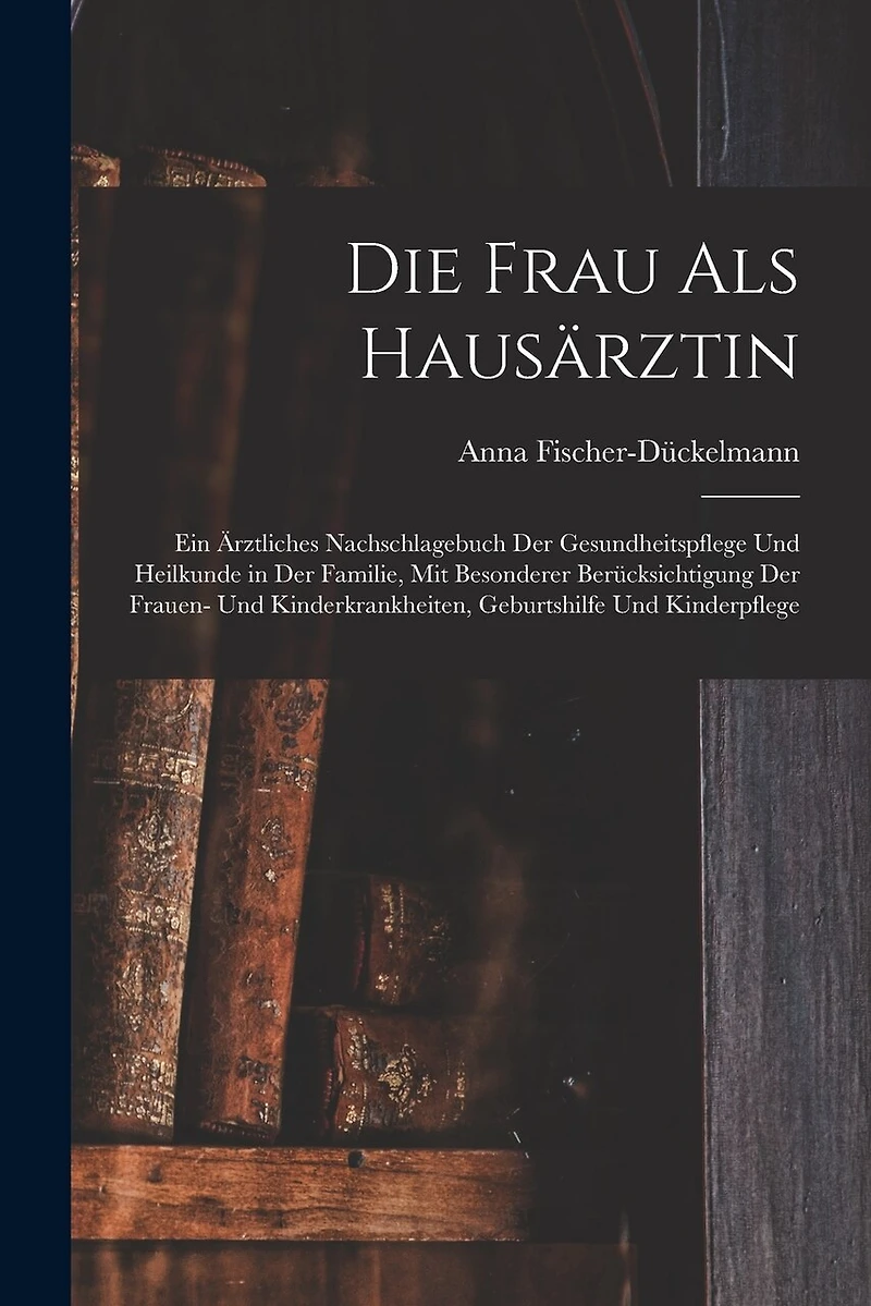 Die Frau als Hausärztin: Ein ärztliches Nachschlagebuch der Gesundheitspflege und Heilkunde in der Familie, mit besonderer Berücksichtigung der Frauen- und Kinderkrankheiten, Geburtshilfe und Kinderpflege