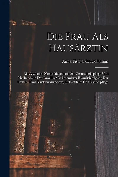 Die Frau als Hausärztin: Ein ärztliches Nachschlagebuch der Gesundheitspflege und Heilkunde in der Familie, mit besonderer Berücksichtigung der Frauen- und Kinderkrankheiten, Geburtshilfe und Kinderpflege