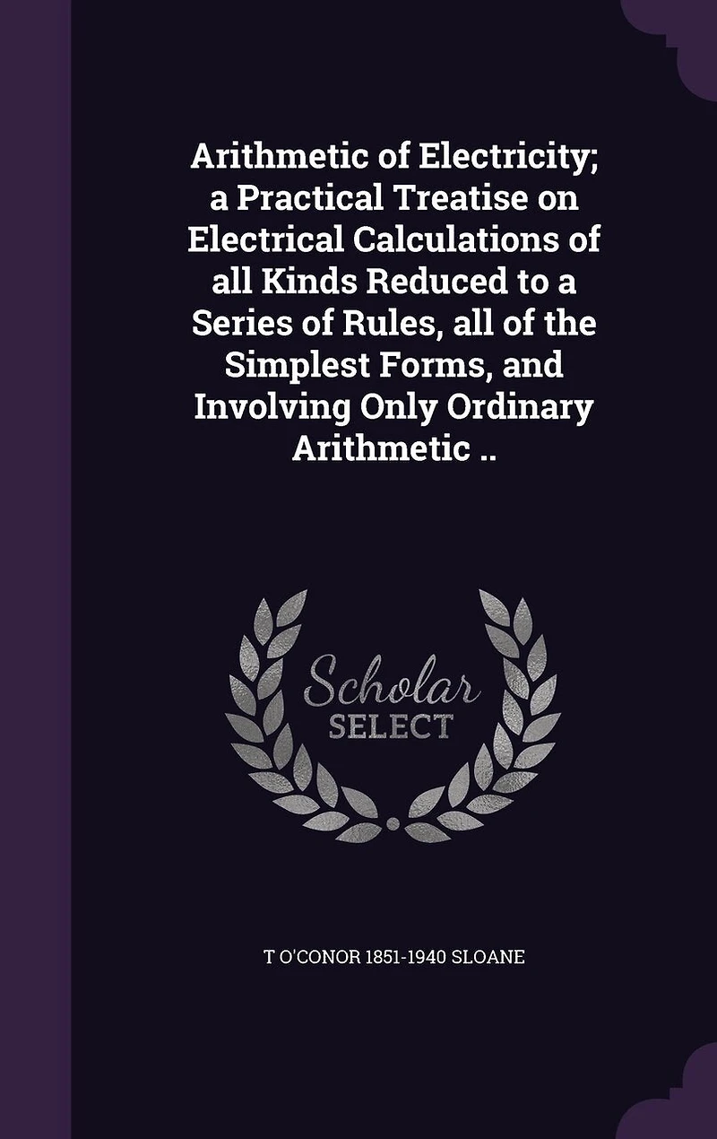 Arithmetic of Electricity; a Practical Treatise on Electrical Calculations of all Kinds Reduced to a Series of Rules, all of the Simplest Forms, and Involving Only Ordinary Arithmetic ..