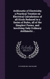 Arithmetic of Electricity; a Practical Treatise on Electrical Calculations of all Kinds Reduced to a Series of Rules, all of the Simplest Forms, and Involving Only Ordinary Arithmetic ..