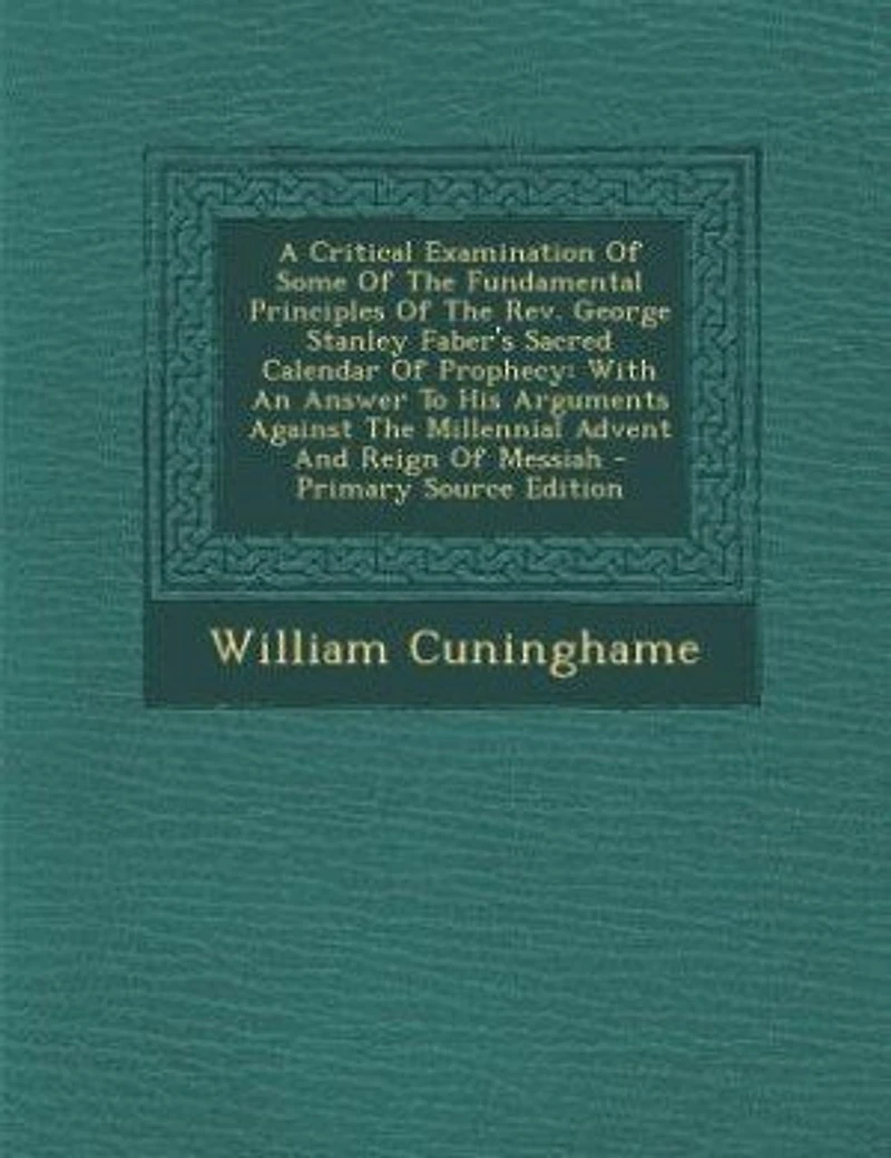 A Critical Examination Of Some Of The Fundamental Principles Of The Rev. George Stanley Faber's Sacred Calendar Of Prophecy: With An Answer To His Arguments Against The Millennial Advent And Reign Of Messiah - Primary Source