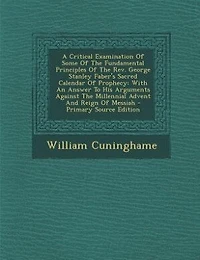 A Critical Examination Of Some Of The Fundamental Principles Of The Rev. George Stanley Faber's Sacred Calendar Of Prophecy: With An Answer To His Arguments Against The Millennial Advent And Reign Of Messiah - Primary Source