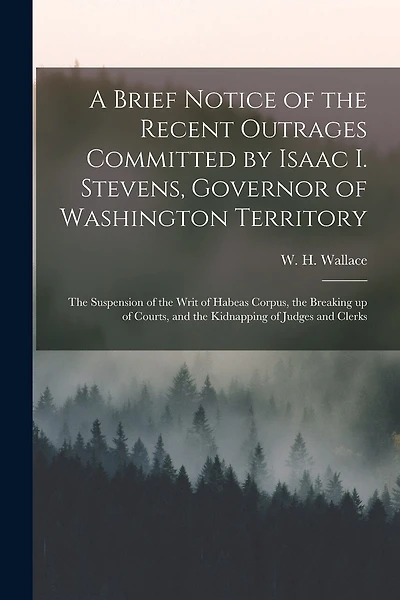 A Brief Notice of the Recent Outrages Committed by Isaac I. Stevens, Governor of Washington Territory: the Suspension of the Writ of Habeas Corpus, the Breaking up of Courts, and the Kidnapping of Judges and Clerks