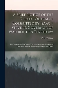 A Brief Notice of the Recent Outrages Committed by Isaac I. Stevens, Governor of Washington Territory: the Suspension of the Writ of Habeas Corpus, the Breaking up of Courts, and the Kidnapping of Judges and Clerks