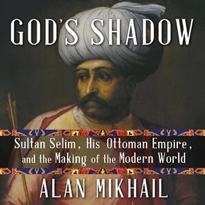 God's Shadow: Sultan Selim, His Ottoman Empire, and the Making of Modern World