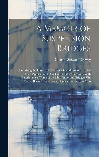 A Memoir of Suspension Bridges: Comprising the History of Their Origin and Progress, and of Their Application to Civil and Military Purposes, With Descriptions of Some of the Most Important Bridges; Viz. Menai, Berwick, Newhaven, Geneva, Etc. Also an Acco