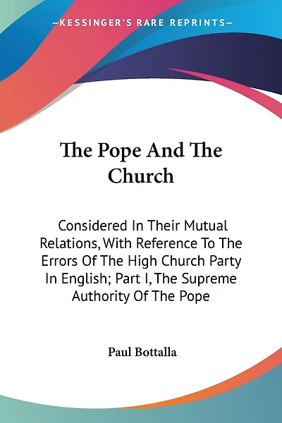The Pope And The Church: Considered In Their Mutual Relations, With Reference To The Errors Of The High Church Party In English; Part I, The Supreme Authority Of The Pope