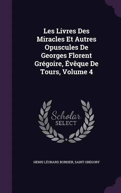 Les Livres Des Miracles Et Autres Opuscules De Georges Florent Grégoire, Évêque Tours, Volume 4