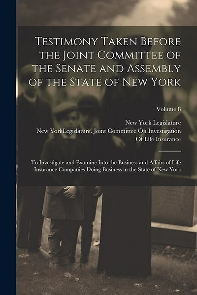Testimony Taken Before the Joint Committee of the Senate and Assembly of the State of New York: To Investigate and Examine Into the Business and Affairs of Life Insurance Companies Doing Business in the State of New York; Volume 8