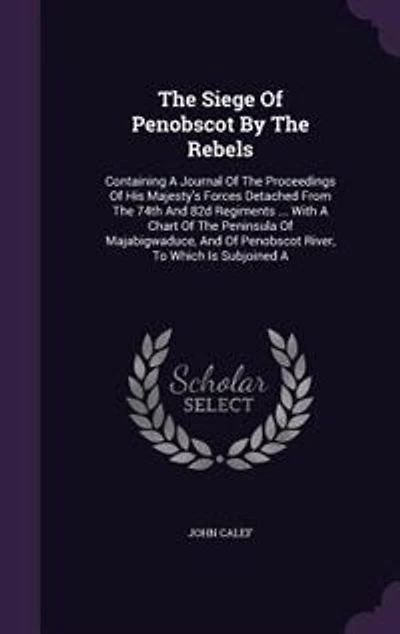 The Siege Of Penobscot By Rebels: Containing A Journal Proceedings His Majesty's Forces Detached From 74th And 82d Regi