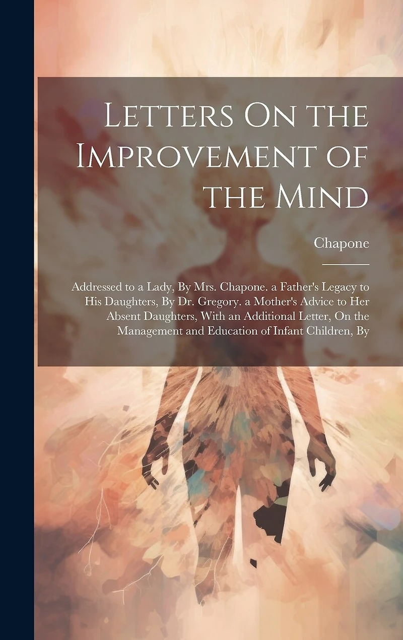 Letters On the Improvement of the Mind: Addressed to a Lady, By Mrs. Chapone. a Father's Legacy to His Daughters, By Dr. Gregory. a Mother's Advice to Her Absent Daughters, With an Additional Letter, On the Management and Education of Infant Children, By