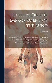 Letters On the Improvement of the Mind: Addressed to a Lady, By Mrs. Chapone. a Father's Legacy to His Daughters, By Dr. Gregory. a Mother's Advice to Her Absent Daughters, With an Additional Letter, On the Management and Education of Infant Children, By