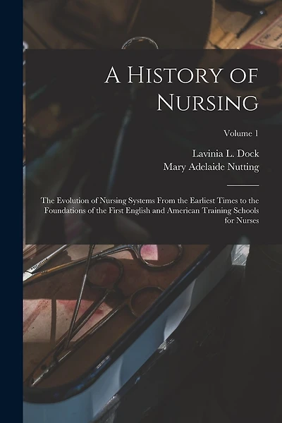A History of Nursing: The Evolution of Nursing Systems From the Earliest Times to the Foundations of the First English and American Training Schools for Nurses; Volume