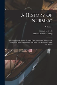 A History of Nursing: The Evolution of Nursing Systems From the Earliest Times to the Foundations of the First English and American Training Schools for Nurses; Volume