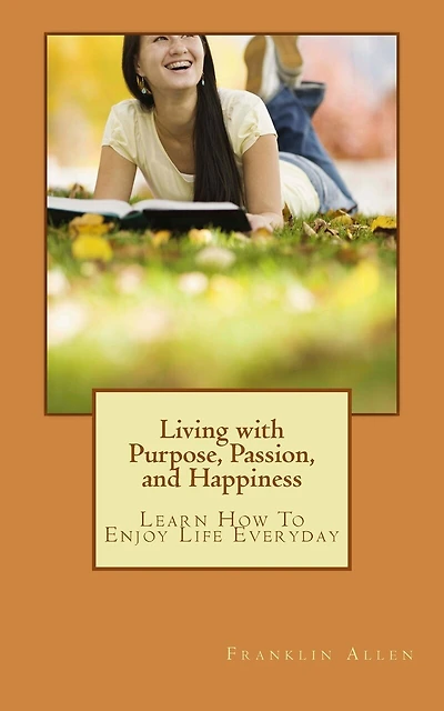 Living with Purpose, Passion, And Happiness: Learn How To Enjoy Your Life Everyday