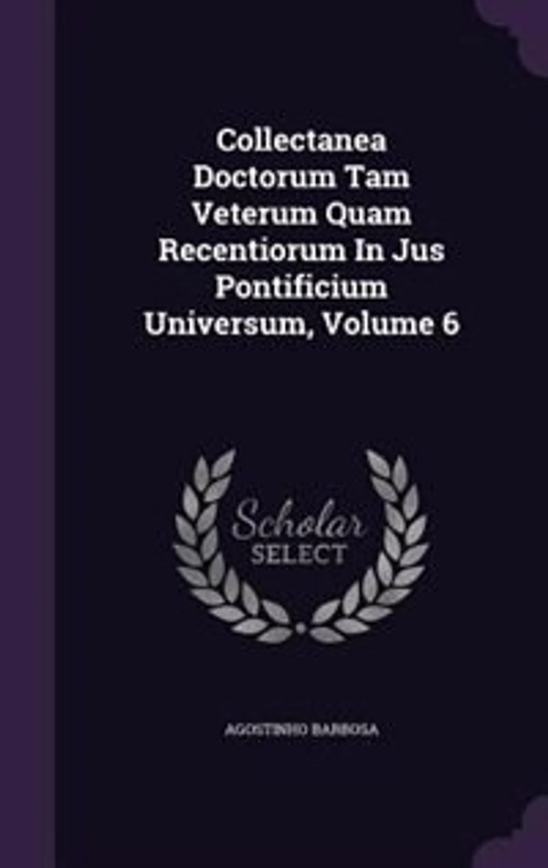Collectanea Doctorum Tam Veterum Quam Recentiorum Jus Pontificium Universum, Volume 6
