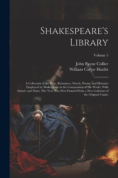 Shakespeare's Library; a Collection of the Plays, Romances, Novels, Poems, and Histories Employed by Shakespeare in the Composition of his Works. With Introd. and Notes. The Text now First Formed From a new Collation of the Original Copies; Volume 5