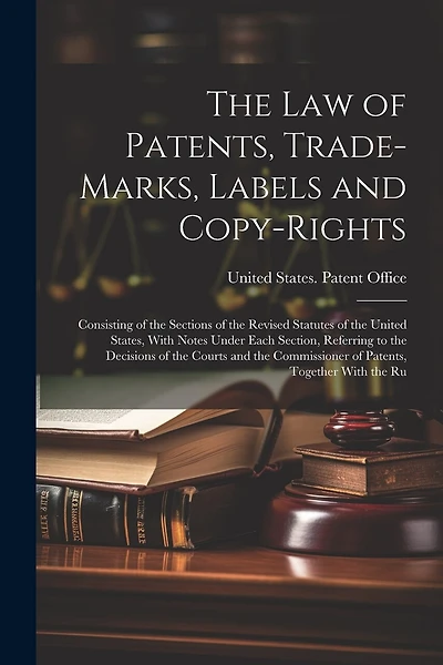 The Law of Patents, Trade-Marks, Labels and Copy-Rights: Consisting of the Sections of the Revised Statutes of the United States, With Notes Under Each Section, Referring to the Decisions of the Courts and the Commissioner of Patents, Together With the Ru