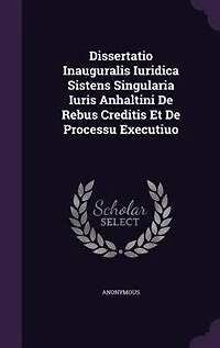 Dissertatio Inauguralis Iuridica Sistens Singularia Iuris Anhaltini De Rebus Creditis Et Processu Executiuo
