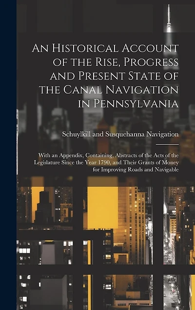 An Historical Account of the Rise, Progress and Present State of the Canal Navigation in Pennsylvania: With an Appendix, Containing, Abstracts of the Acts of the Legislature Since the Year 1790, and Their Grants of Money for Improving Roads and Navigable