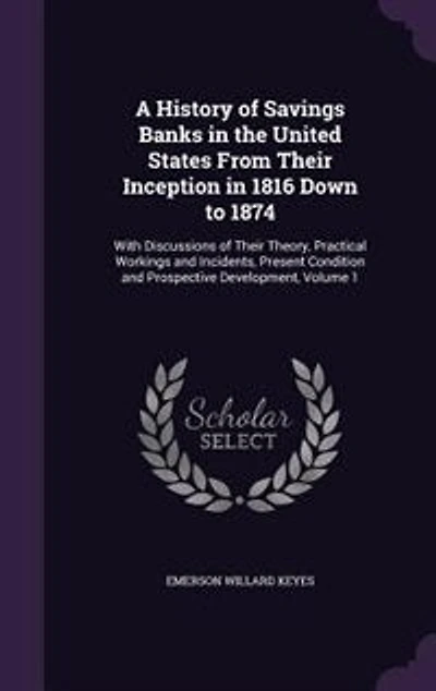 A History of Savings Banks the United States From Their Inception 1816 Down to 1874: With Discussions Theory, Practical Workings and Incidents, Present Condition Prospecti