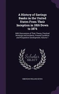 A History of Savings Banks the United States From Their Inception 1816 Down to 1874: With Discussions Theory, Practical Workings and Incidents, Present Condition Prospecti