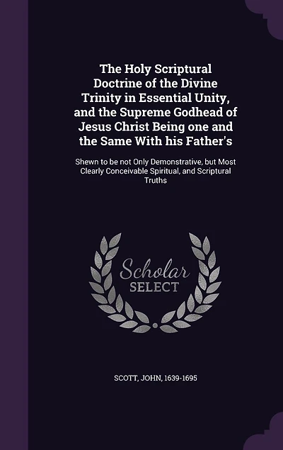 the Holy Scriptural Doctrine of Divine Trinity Essential Unity: and Supreme Godhead Jesus Christ, Being One Same With His Father's, Shewn to Be Not