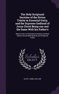 the Holy Scriptural Doctrine of Divine Trinity Essential Unity: and Supreme Godhead Jesus Christ, Being One Same With His Father's, Shewn to Be Not