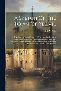 A Sketch Of The Town Of Yeovil: Describing Its Natural Features Of Site And Soil, Its Staple Trade, And Ancient And Present Government, With Brief Accounts Of Its Ecclesiastical And Other Buildings, Its Banking Establishments, Church-lands, Schools,