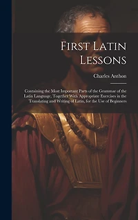 First Latin Lessons: Containing the Most Important Parts of the Grammar of the Latin Language, Together With Appropriate Exercises in the Translating and Writing of Latin, for the Use of Beginners