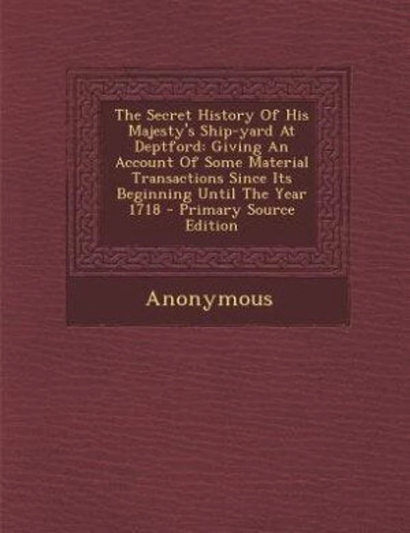 The Secret History Of His Majesty's Ship-yard At Deptford: Giving An Account Some Material Transactions Since Its Beginning Until Year 1718