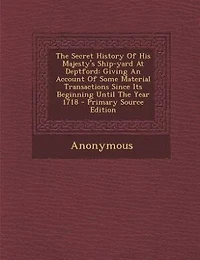 The Secret History Of His Majesty's Ship-yard At Deptford: Giving An Account Some Material Transactions Since Its Beginning Until Year 1718